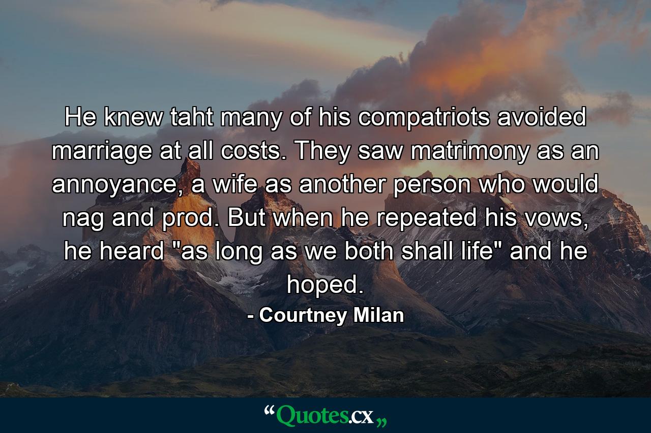 He knew taht many of his compatriots avoided marriage at all costs. They saw matrimony as an annoyance, a wife as another person who would nag and prod. But when he repeated his vows, he heard 