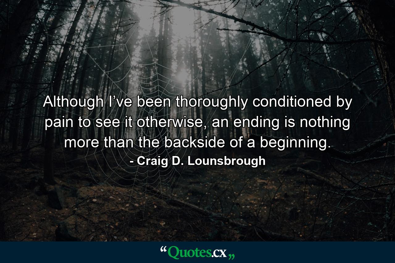 Although I’ve been thoroughly conditioned by pain to see it otherwise, an ending is nothing more than the backside of a beginning. - Quote by Craig D. Lounsbrough