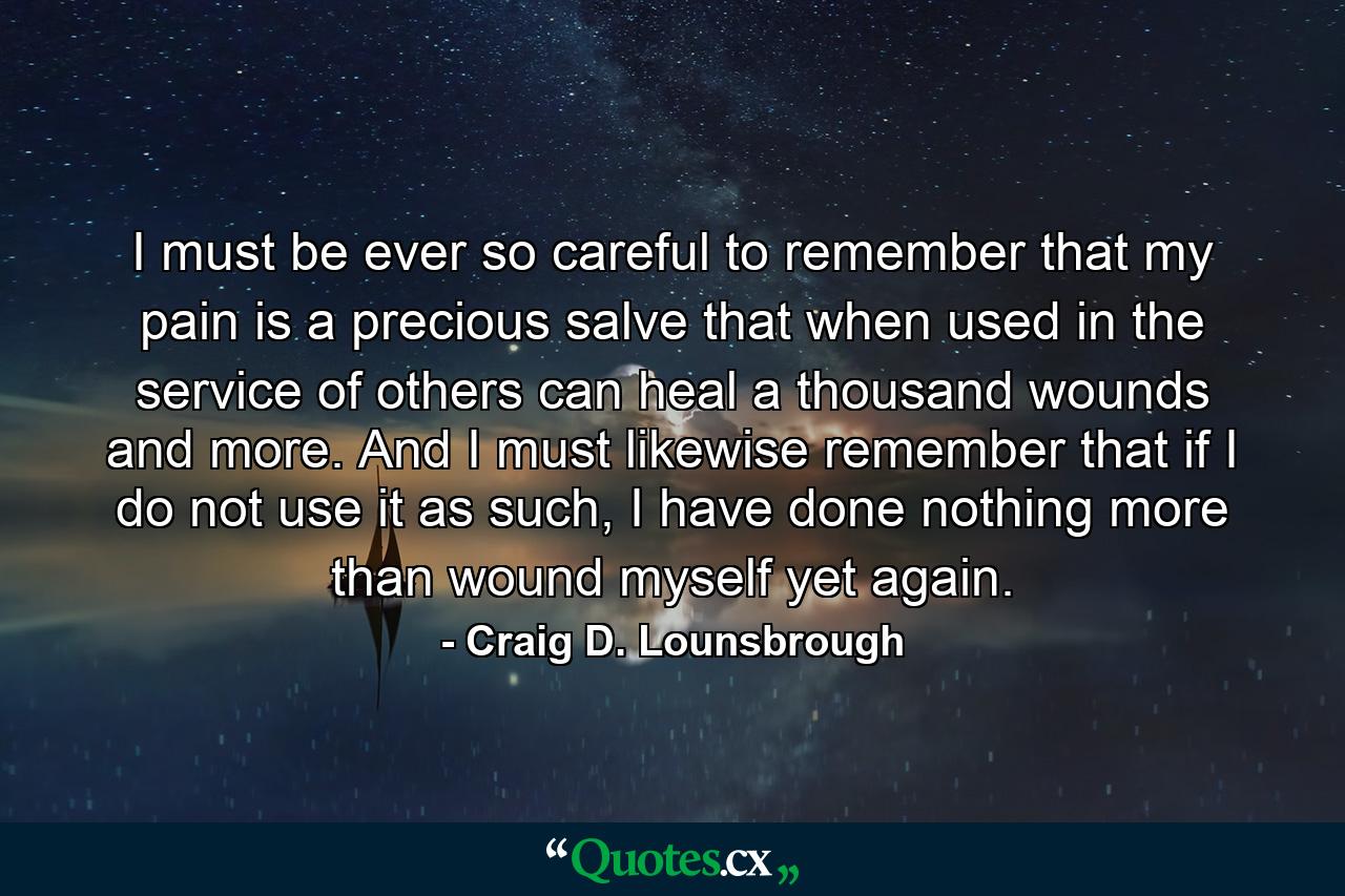 I must be ever so careful to remember that my pain is a precious salve that when used in the service of others can heal a thousand wounds and more. And I must likewise remember that if I do not use it as such, I have done nothing more than wound myself yet again. - Quote by Craig D. Lounsbrough