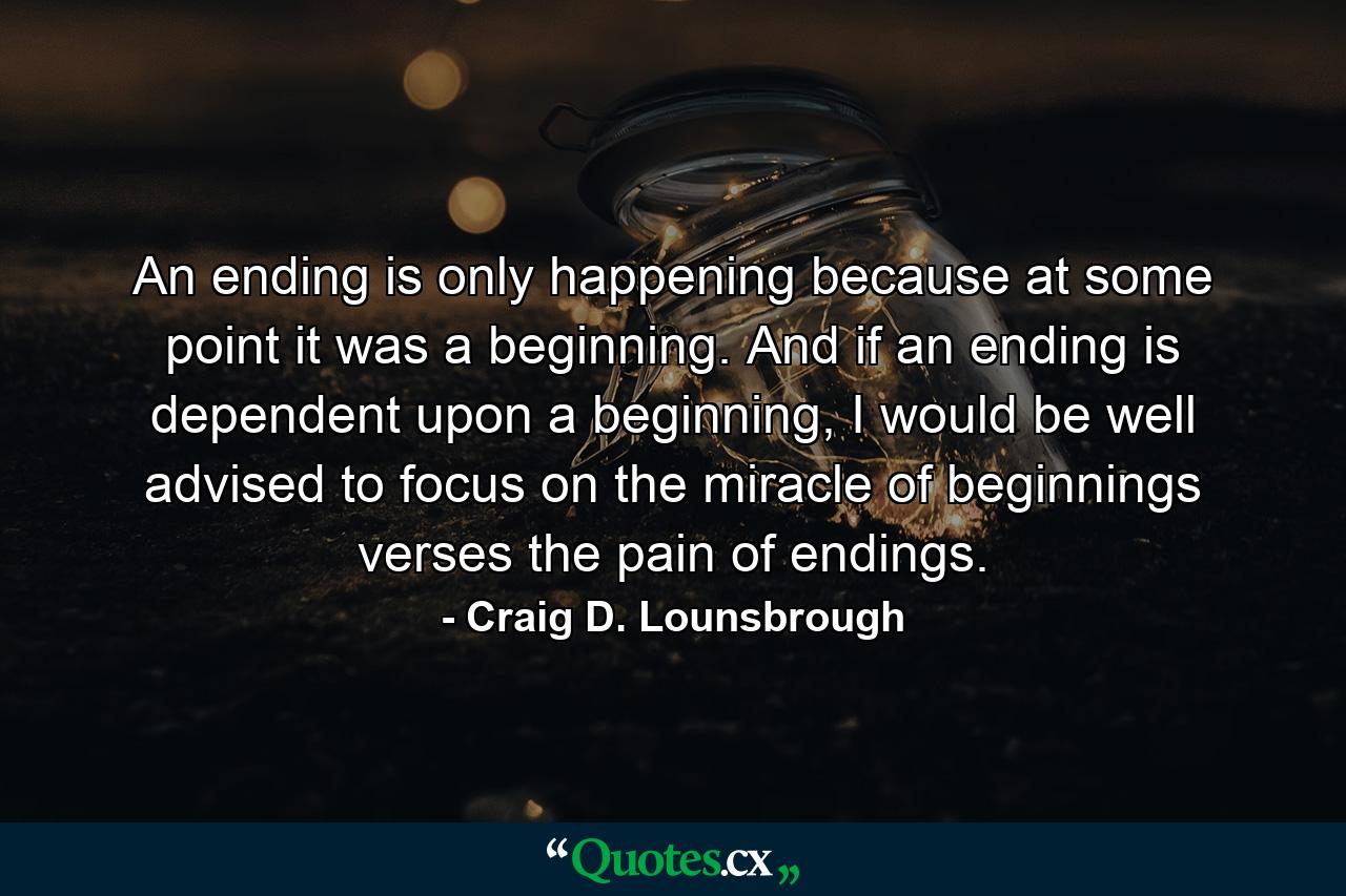 An ending is only happening because at some point it was a beginning. And if an ending is dependent upon a beginning, I would be well advised to focus on the miracle of beginnings verses the pain of endings. - Quote by Craig D. Lounsbrough