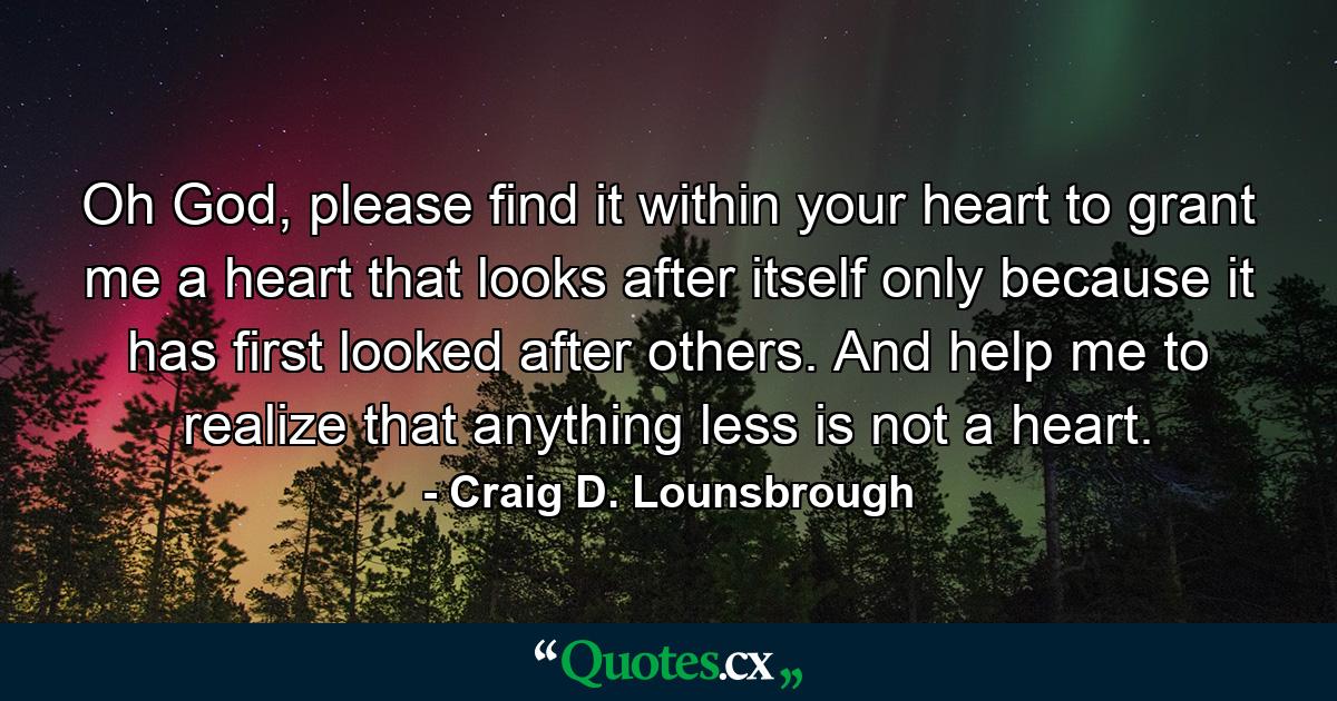 Oh God, please find it within your heart to grant me a heart that looks after itself only because it has first looked after others. And help me to realize that anything less is not a heart. - Quote by Craig D. Lounsbrough