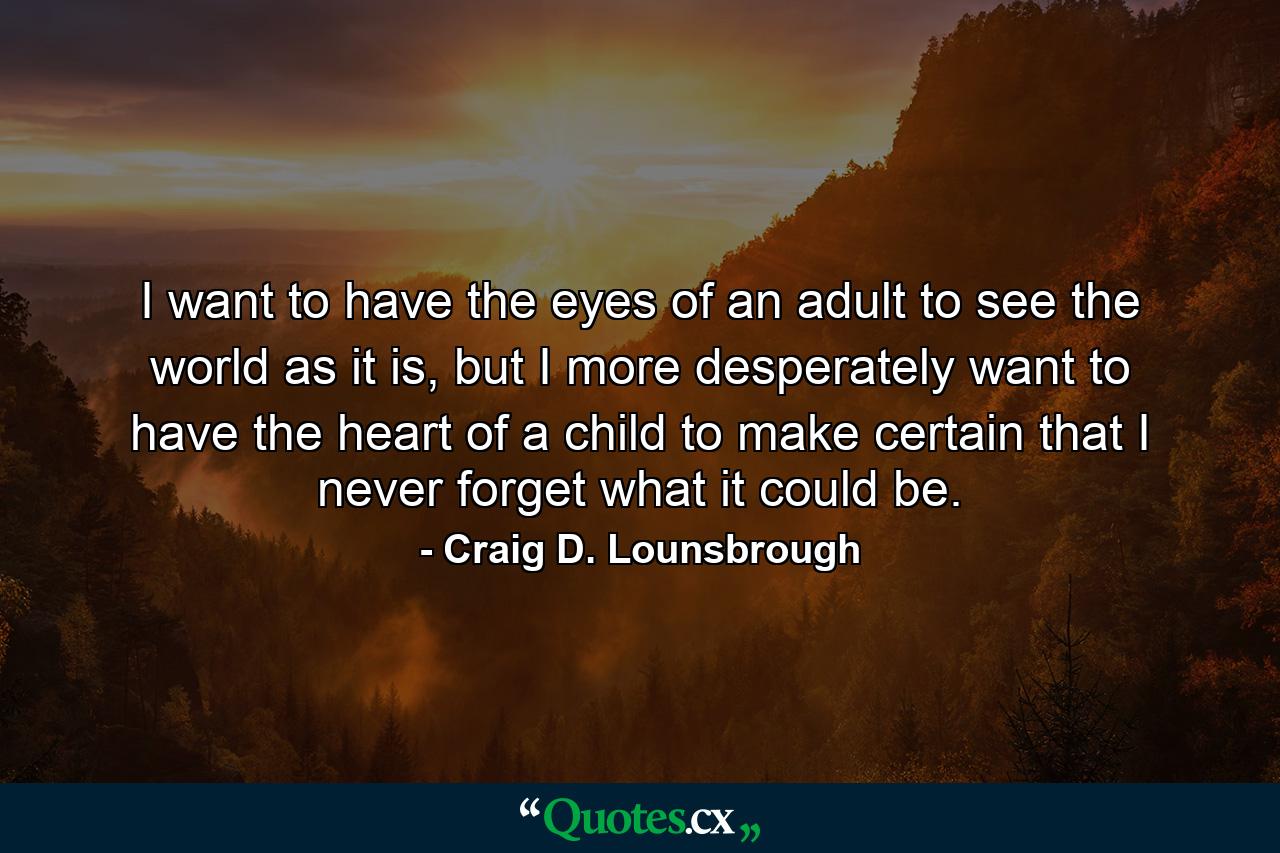 I want to have the eyes of an adult to see the world as it is, but I more desperately want to have the heart of a child to make certain that I never forget what it could be. - Quote by Craig D. Lounsbrough