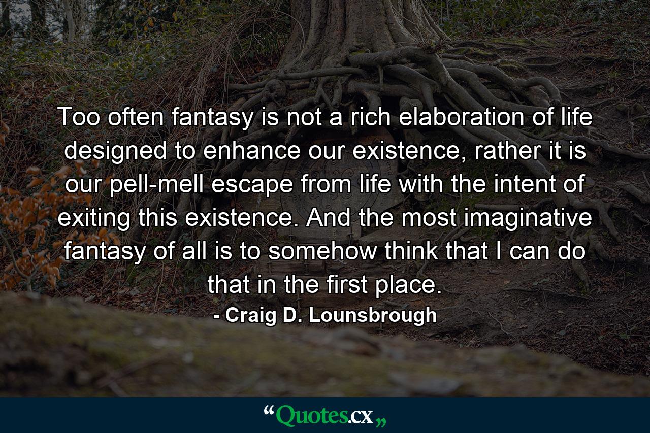 Too often fantasy is not a rich elaboration of life designed to enhance our existence, rather it is our pell-mell escape from life with the intent of exiting this existence. And the most imaginative fantasy of all is to somehow think that I can do that in the first place. - Quote by Craig D. Lounsbrough