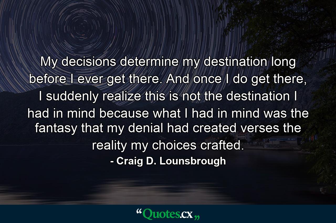 My decisions determine my destination long before I ever get there. And once I do get there, I suddenly realize this is not the destination I had in mind because what I had in mind was the fantasy that my denial had created verses the reality my choices crafted. - Quote by Craig D. Lounsbrough