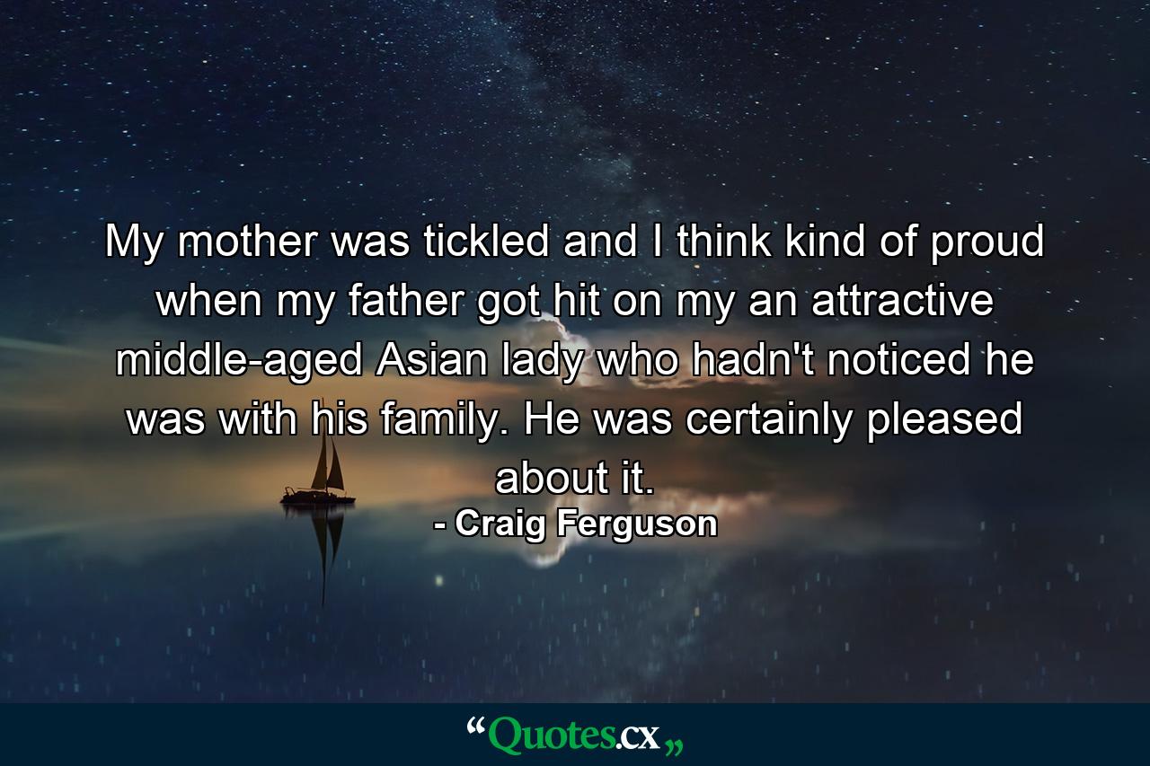 My mother was tickled and I think kind of proud when my father got hit on my an attractive middle-aged Asian lady who hadn't noticed he was with his family. He was certainly pleased about it. - Quote by Craig Ferguson