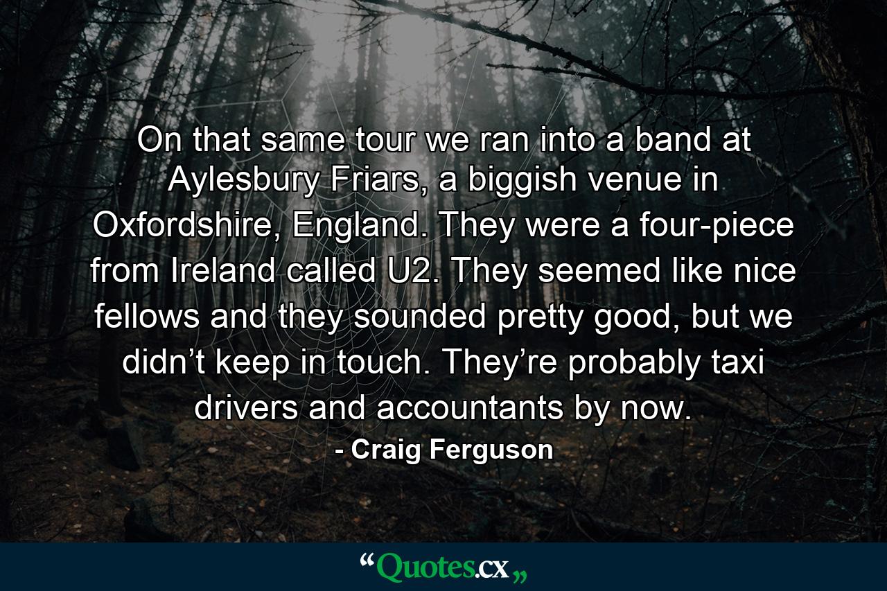 On that same tour we ran into a band at Aylesbury Friars, a biggish venue in Oxfordshire, England. They were a four-piece from Ireland called U2. They seemed like nice fellows and they sounded pretty good, but we didn’t keep in touch. They’re probably taxi drivers and accountants by now. - Quote by Craig Ferguson