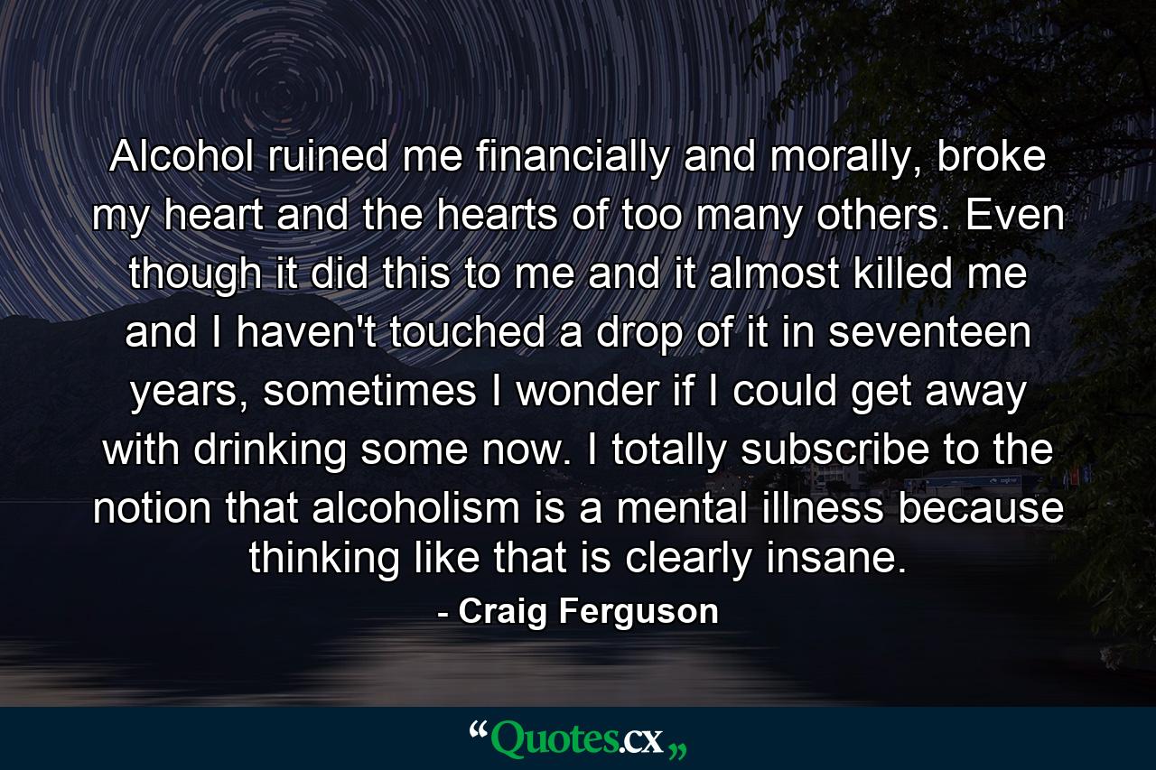 Alcohol ruined me financially and morally, broke my heart and the hearts of too many others. Even though it did this to me and it almost killed me and I haven't touched a drop of it in seventeen years, sometimes I wonder if I could get away with drinking some now. I totally subscribe to the notion that alcoholism is a mental illness because thinking like that is clearly insane. - Quote by Craig Ferguson