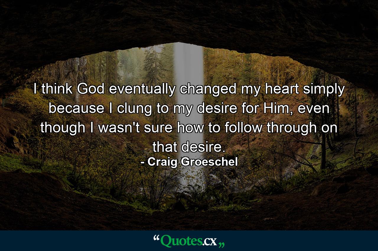 I think God eventually changed my heart simply because I clung to my desire for Him, even though I wasn't sure how to follow through on that desire. - Quote by Craig Groeschel