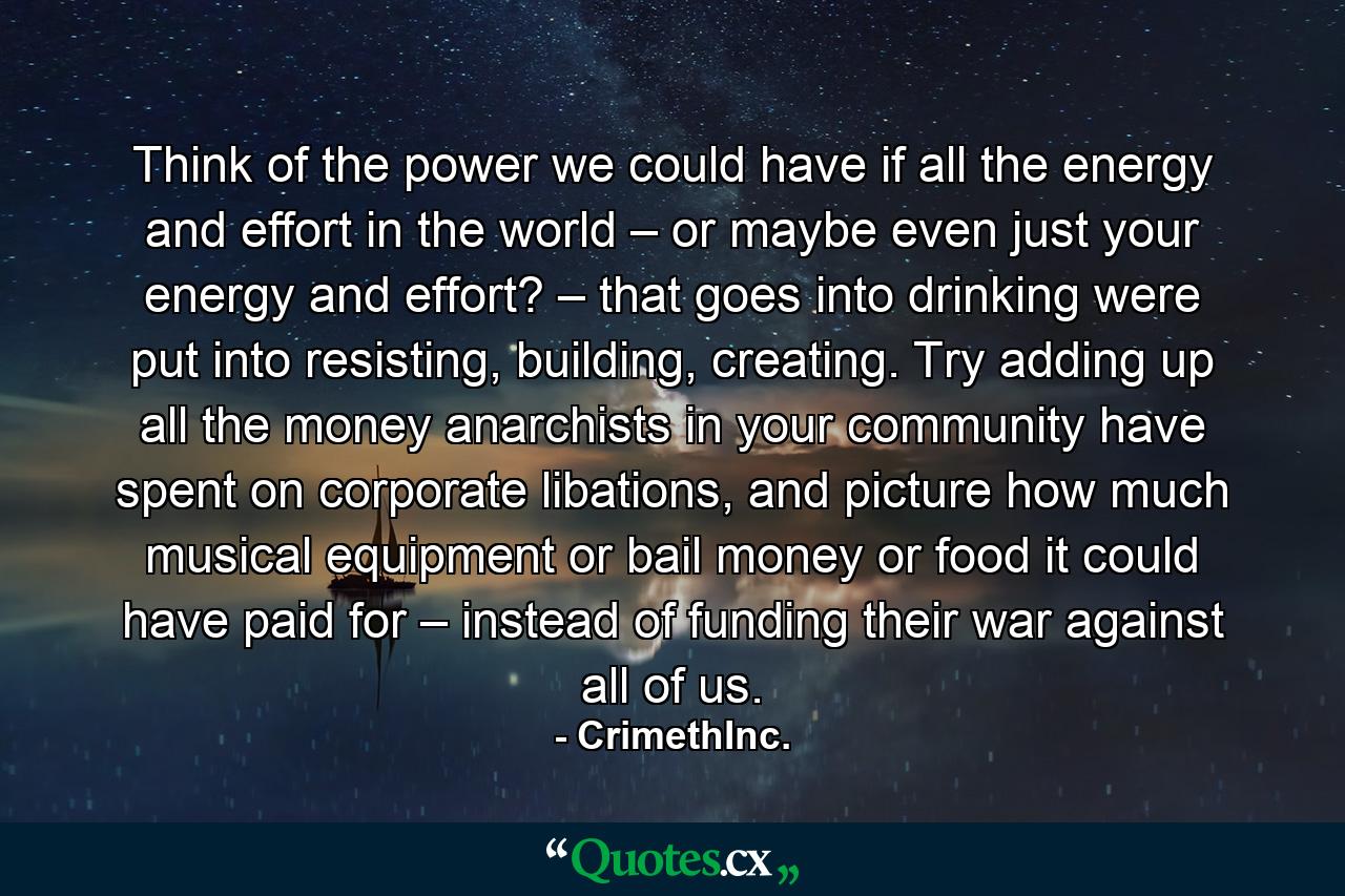 Think of the power we could have if all the energy and effort in the world – or maybe even just your energy and effort? – that goes into drinking were put into resisting, building, creating. Try adding up all the money anarchists in your community have spent on corporate libations, and picture how much musical equipment or bail money or food it could have paid for – instead of funding their war against all of us. - Quote by CrimethInc.