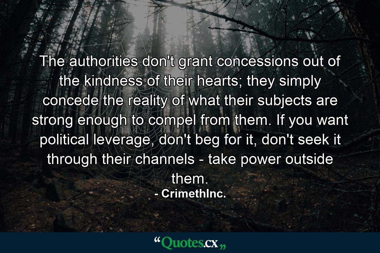 The authorities don't grant concessions out of the kindness of their hearts; they simply concede the reality of what their subjects are strong enough to compel from them. If you want political leverage, don't beg for it, don't seek it through their channels - take power outside them. - Quote by CrimethInc.