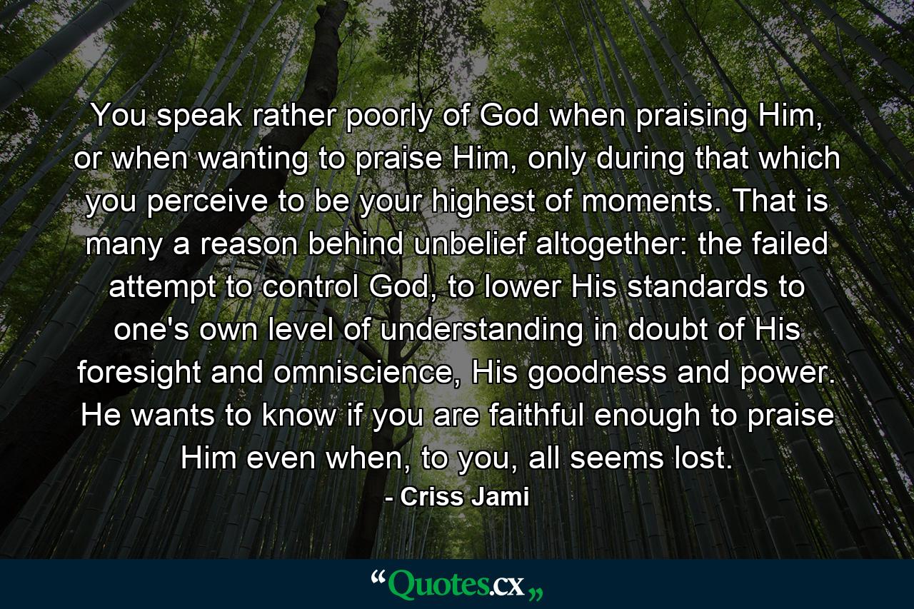 You speak rather poorly of God when praising Him, or when wanting to praise Him, only during that which you perceive to be your highest of moments. That is many a reason behind unbelief altogether: the failed attempt to control God, to lower His standards to one's own level of understanding in doubt of His foresight and omniscience, His goodness and power. He wants to know if you are faithful enough to praise Him even when, to you, all seems lost. - Quote by Criss Jami