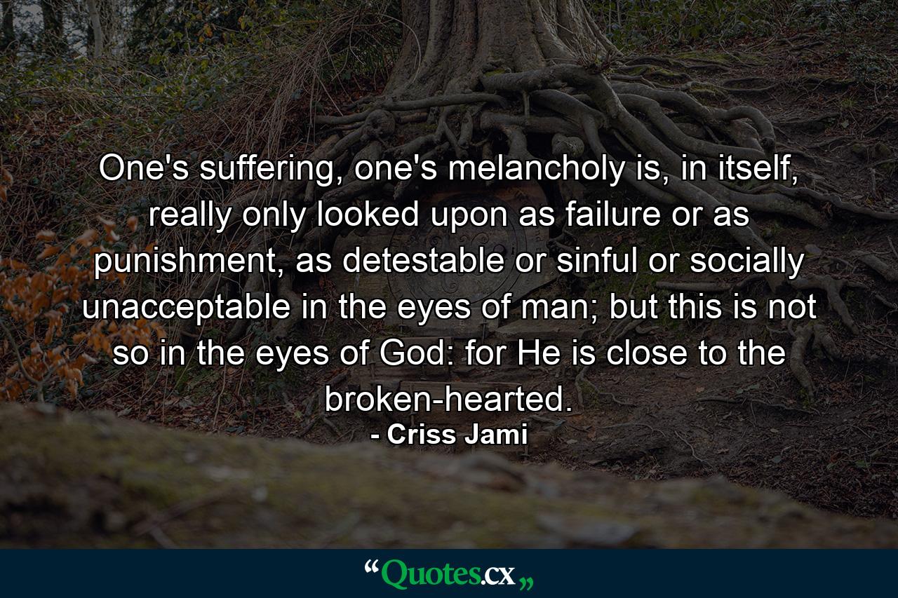 One's suffering, one's melancholy is, in itself, really only looked upon as failure or as punishment, as detestable or sinful or socially unacceptable in the eyes of man; but this is not so in the eyes of God: for He is close to the broken-hearted. - Quote by Criss Jami