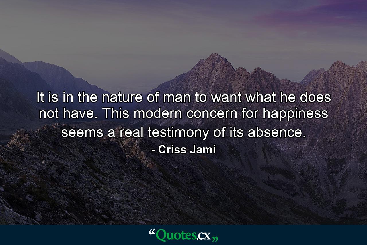 It is in the nature of man to want what he does not have. This modern concern for happiness seems a real testimony of its absence. - Quote by Criss Jami