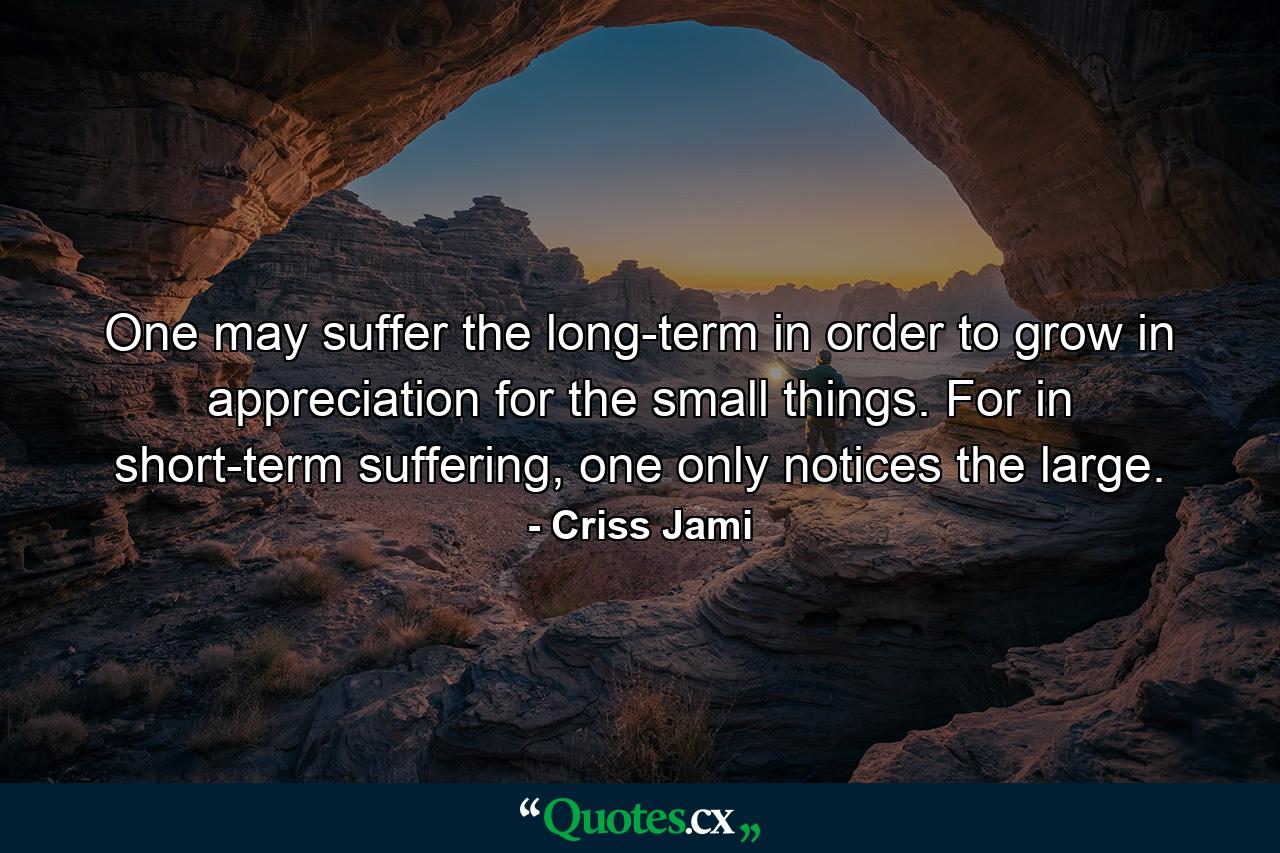 One may suffer the long-term in order to grow in appreciation for the small things. For in short-term suffering, one only notices the large. - Quote by Criss Jami