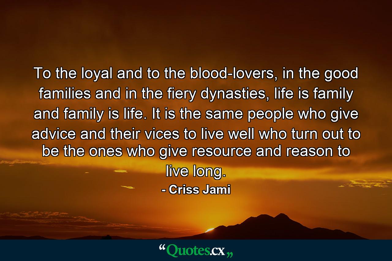 To the loyal and to the blood-lovers, in the good families and in the fiery dynasties, life is family and family is life. It is the same people who give advice and their vices to live well who turn out to be the ones who give resource and reason to live long. - Quote by Criss Jami