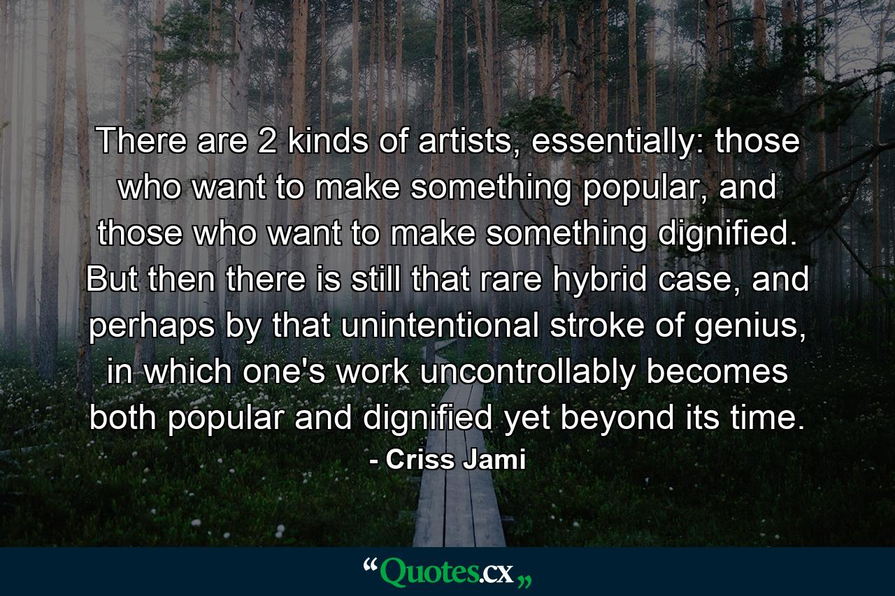 There are 2 kinds of artists, essentially: those who want to make something popular, and those who want to make something dignified. But then there is still that rare hybrid case, and perhaps by that unintentional stroke of genius, in which one's work uncontrollably becomes both popular and dignified yet beyond its time. - Quote by Criss Jami