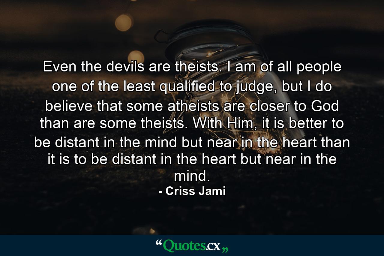 Even the devils are theists. I am of all people one of the least qualified to judge, but I do believe that some atheists are closer to God than are some theists. With Him, it is better to be distant in the mind but near in the heart than it is to be distant in the heart but near in the mind. - Quote by Criss Jami