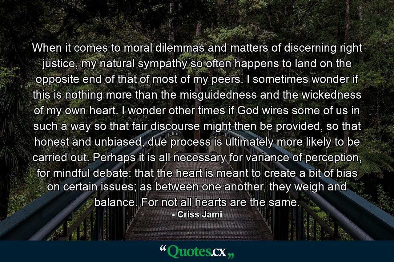 When it comes to moral dilemmas and matters of discerning right justice, my natural sympathy so often happens to land on the opposite end of that of most of my peers. I sometimes wonder if this is nothing more than the misguidedness and the wickedness of my own heart. I wonder other times if God wires some of us in such a way so that fair discourse might then be provided, so that honest and unbiased, due process is ultimately more likely to be carried out. Perhaps it is all necessary for variance of perception, for mindful debate: that the heart is meant to create a bit of bias on certain issues; as between one another, they weigh and balance. For not all hearts are the same. - Quote by Criss Jami