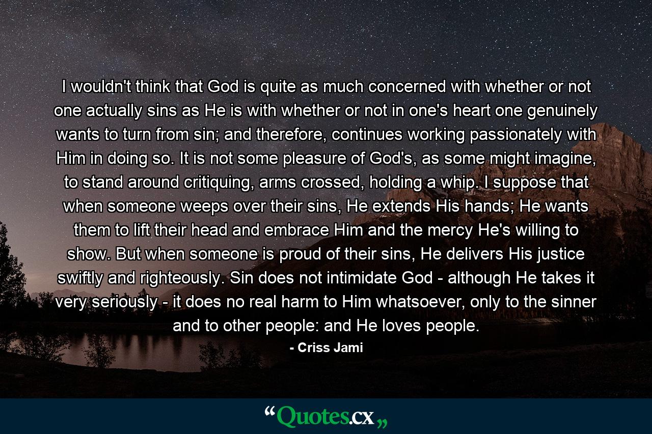 I wouldn't think that God is quite as much concerned with whether or not one actually sins as He is with whether or not in one's heart one genuinely wants to turn from sin; and therefore, continues working passionately with Him in doing so. It is not some pleasure of God's, as some might imagine, to stand around critiquing, arms crossed, holding a whip. I suppose that when someone weeps over their sins, He extends His hands; He wants them to lift their head and embrace Him and the mercy He's willing to show. But when someone is proud of their sins, He delivers His justice swiftly and righteously. Sin does not intimidate God - although He takes it very seriously - it does no real harm to Him whatsoever, only to the sinner and to other people: and He loves people. - Quote by Criss Jami