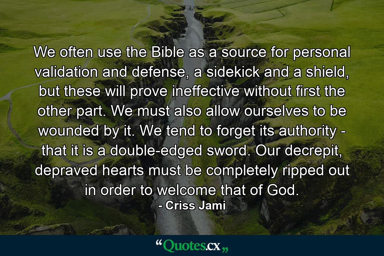 We often use the Bible as a source for personal validation and defense, a sidekick and a shield, but these will prove ineffective without first the other part. We must also allow ourselves to be wounded by it. We tend to forget its authority - that it is a double-edged sword. Our decrepit, depraved hearts must be completely ripped out in order to welcome that of God. - Quote by Criss Jami