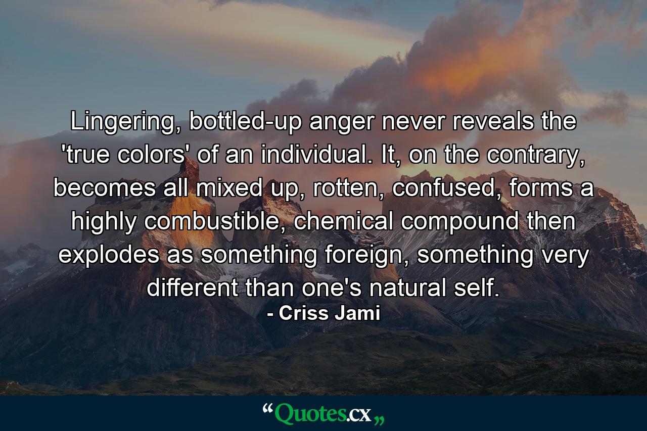 Lingering, bottled-up anger never reveals the 'true colors' of an individual. It, on the contrary, becomes all mixed up, rotten, confused, forms a highly combustible, chemical compound then explodes as something foreign, something very different than one's natural self. - Quote by Criss Jami