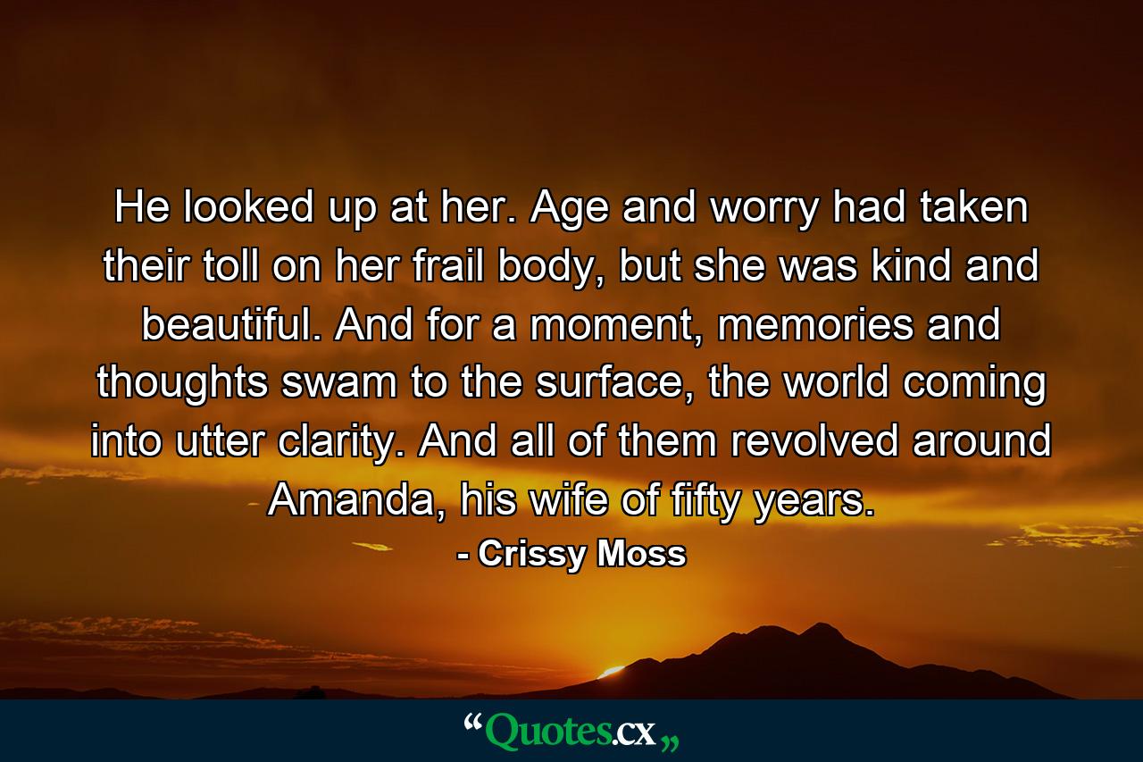 He looked up at her. Age and worry had taken their toll on her frail body, but she was kind and beautiful. And for a moment, memories and thoughts swam to the surface, the world coming into utter clarity. And all of them revolved around Amanda, his wife of fifty years. - Quote by Crissy Moss