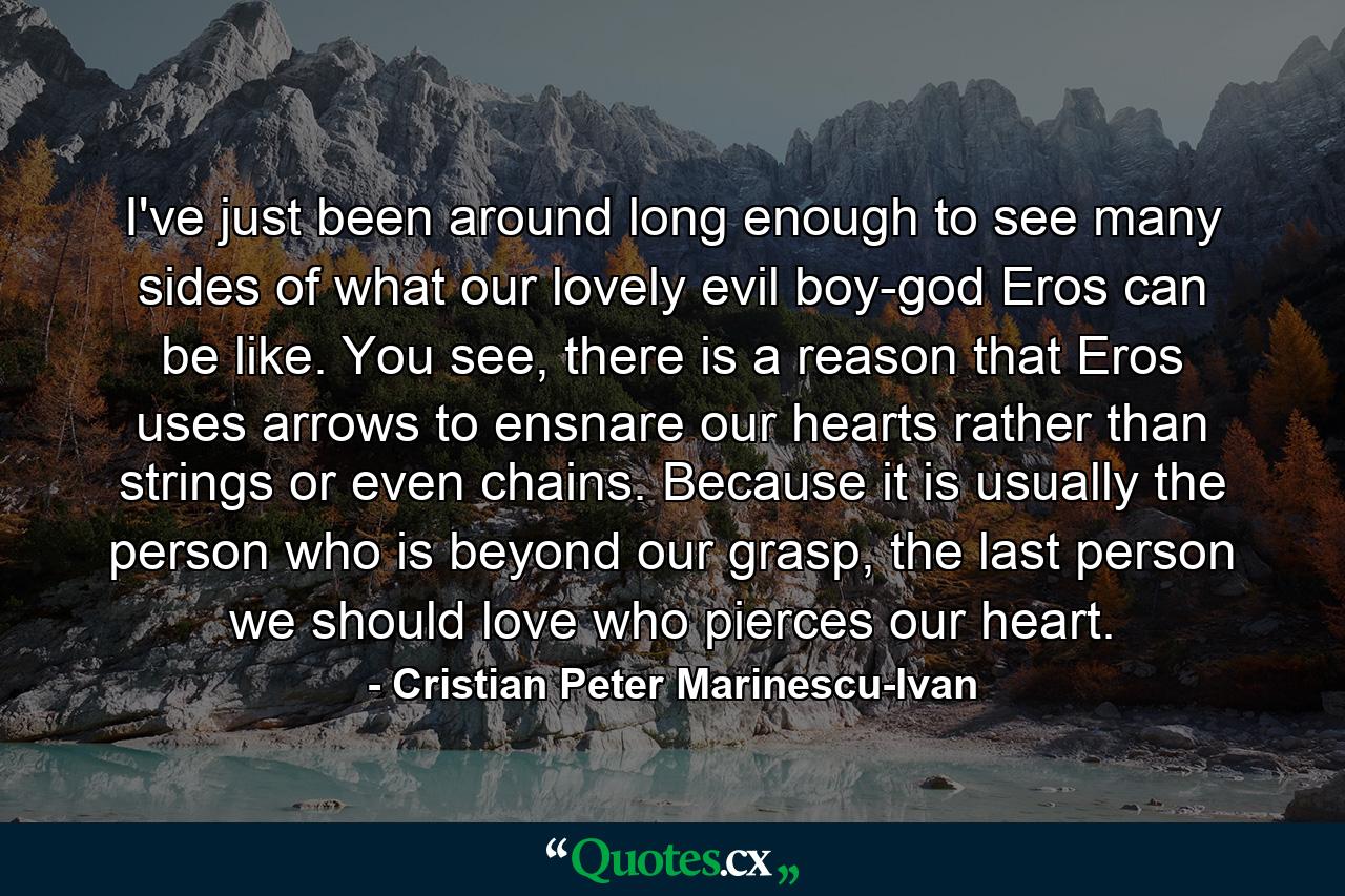 I've just been around long enough to see many sides of what our lovely evil boy-god Eros can be like. You see, there is a reason that Eros uses arrows to ensnare our hearts rather than strings or even chains. Because it is usually the person who is beyond our grasp, the last person we should love who pierces our heart. - Quote by Cristian Peter Marinescu-Ivan