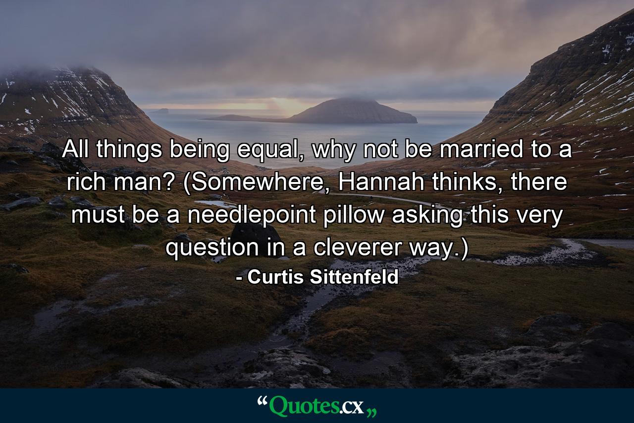 All things being equal, why not be married to a rich man? (Somewhere, Hannah thinks, there must be a needlepoint pillow asking this very question in a cleverer way.) - Quote by Curtis Sittenfeld