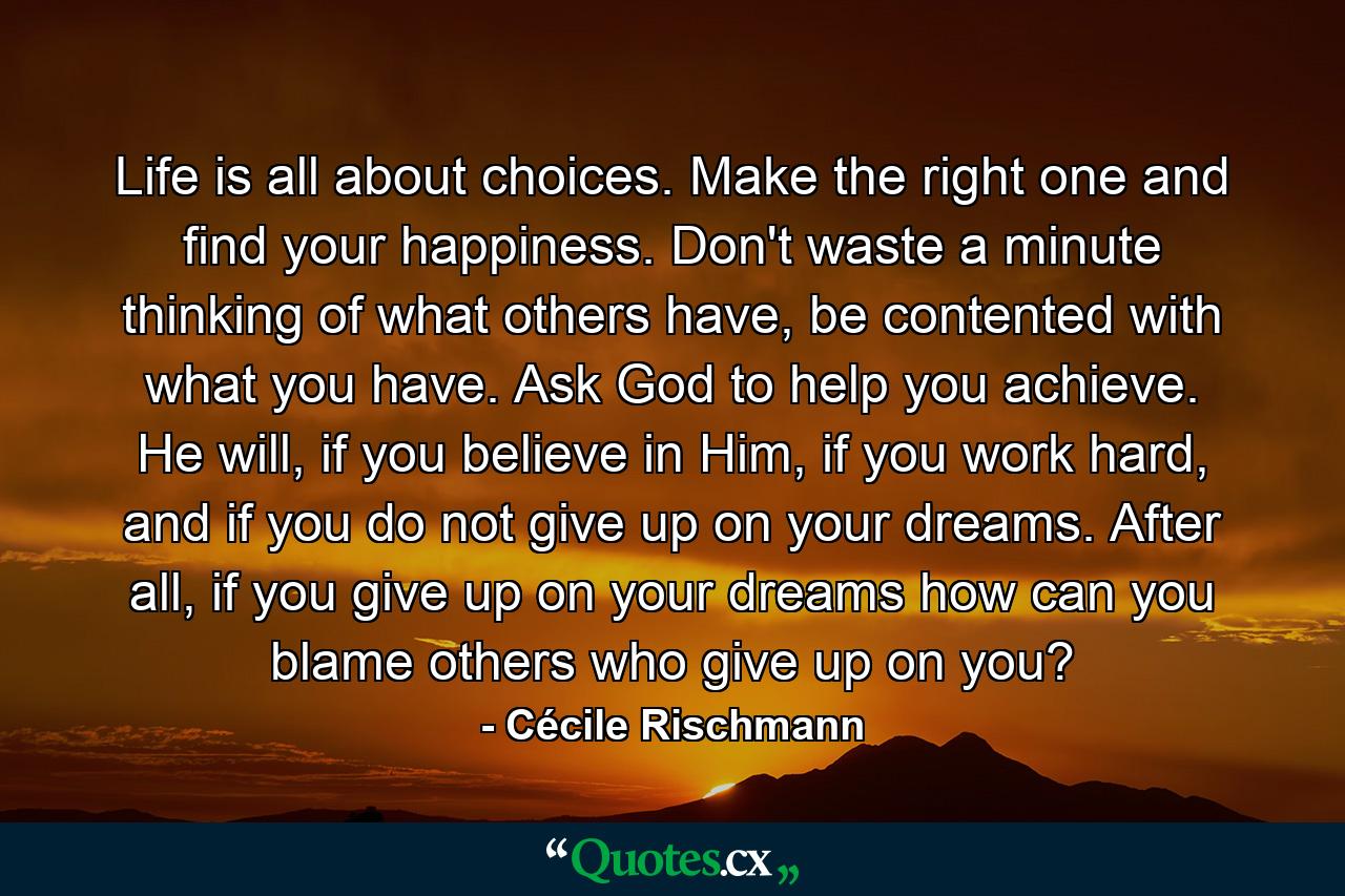 Life is all about choices. Make the right one and find your happiness. Don't waste a minute thinking of what others have, be contented with what you have. Ask God to help you achieve. He will, if you believe in Him, if you work hard, and if you do not give up on your dreams. After all, if you give up on your dreams how can you blame others who give up on you? - Quote by Cécile Rischmann