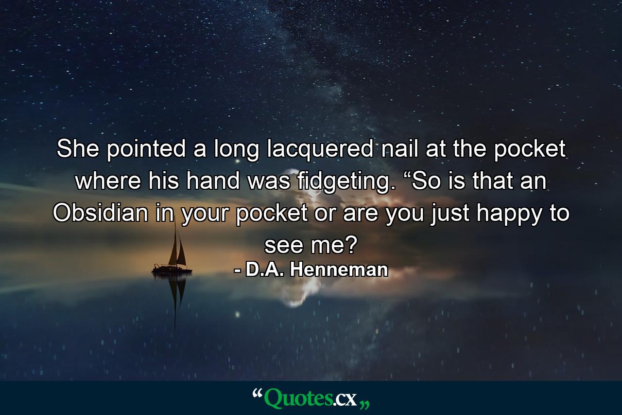 She pointed a long lacquered nail at the pocket where his hand was fidgeting. “So is that an Obsidian in your pocket or are you just happy to see me? - Quote by D.A. Henneman