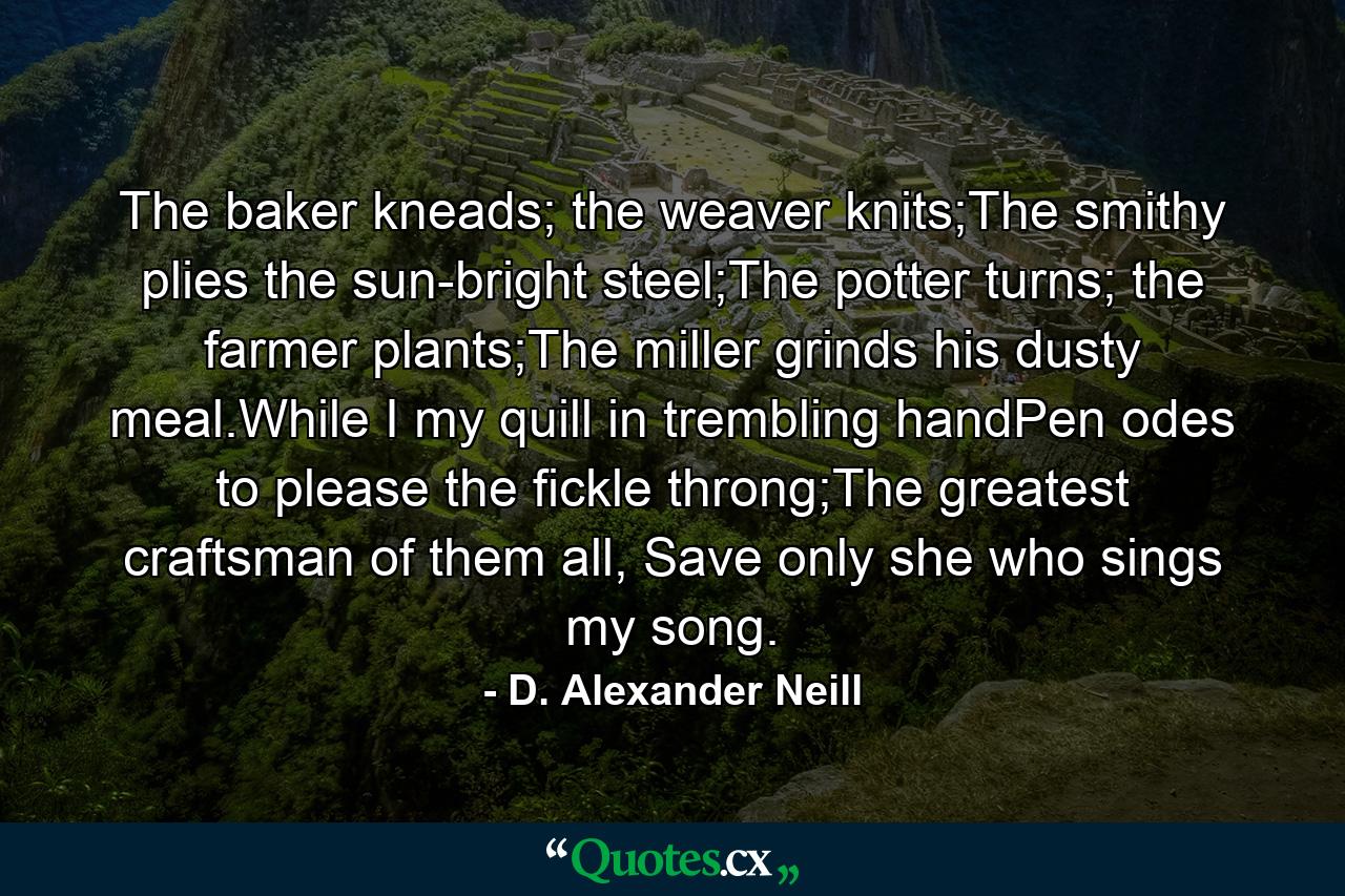 The baker kneads; the weaver knits;The smithy plies the sun-bright steel;The potter turns; the farmer plants;The miller grinds his dusty meal.While I my quill in trembling handPen odes to please the fickle throng;The greatest craftsman of them all, Save only she who sings my song. - Quote by D. Alexander Neill