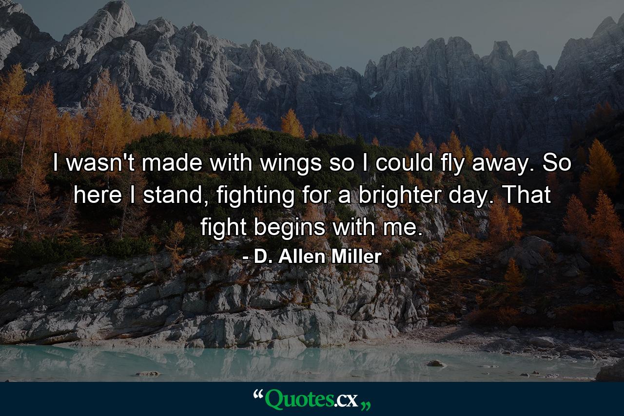 I wasn't made with wings so I could fly away. So here I stand, fighting for a brighter day. That fight begins with me. - Quote by D. Allen Miller