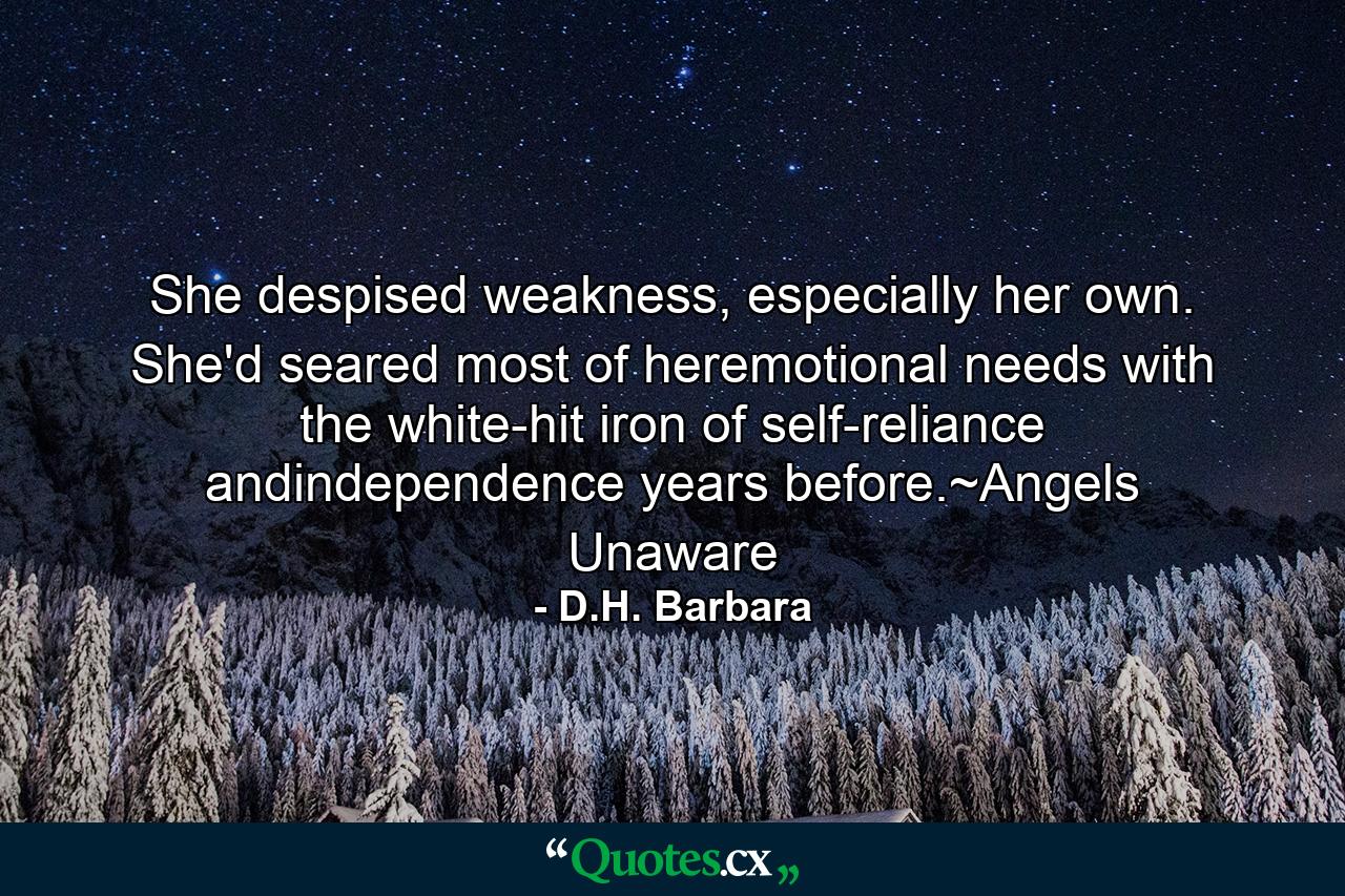 She despised weakness, especially her own. She'd seared most of heremotional needs with the white-hit iron of self-reliance andindependence years before.~Angels Unaware - Quote by D.H. Barbara