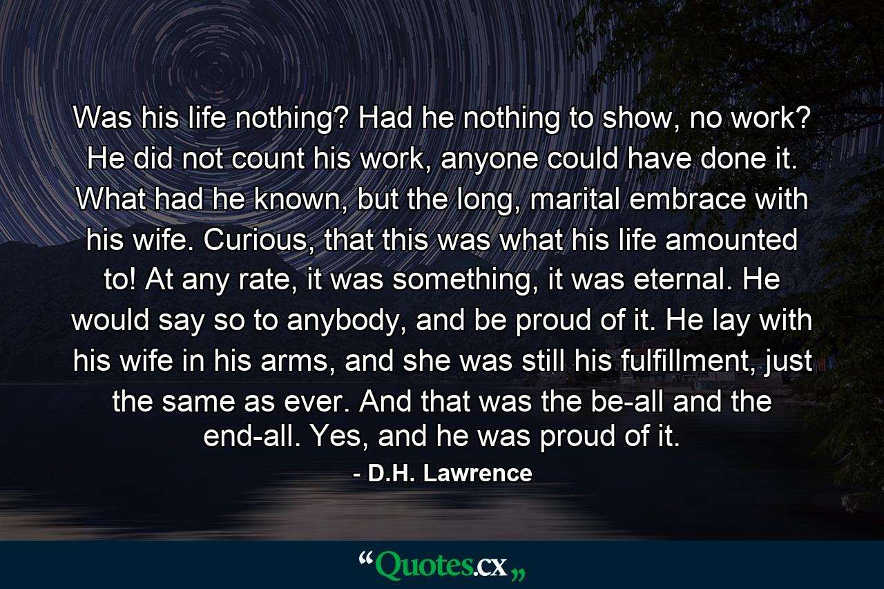 Was his life nothing? Had he nothing to show, no work? He did not count his work, anyone could have done it. What had he known, but the long, marital embrace with his wife. Curious, that this was what his life amounted to! At any rate, it was something, it was eternal. He would say so to anybody, and be proud of it. He lay with his wife in his arms, and she was still his fulfillment, just the same as ever. And that was the be-all and the end-all. Yes, and he was proud of it. - Quote by D.H. Lawrence