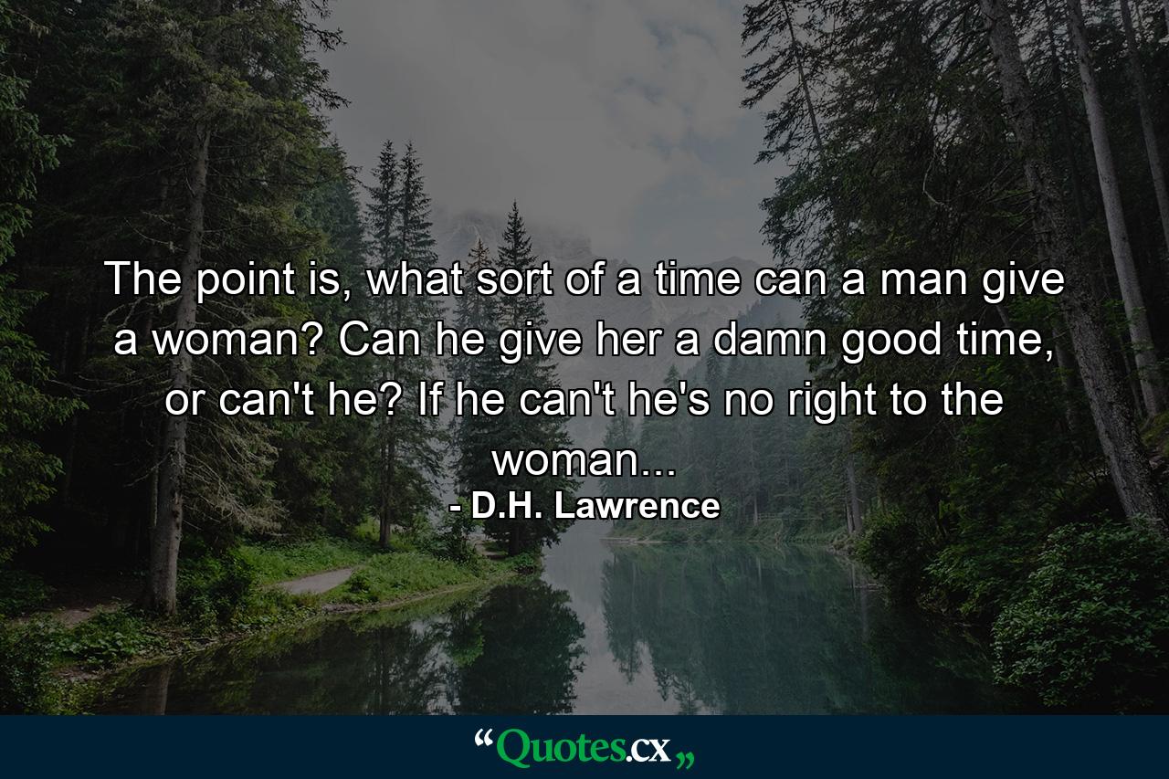 The point is, what sort of a time can a man give a woman? Can he give her a damn good time, or can't he? If he can't he's no right to the woman... - Quote by D.H. Lawrence