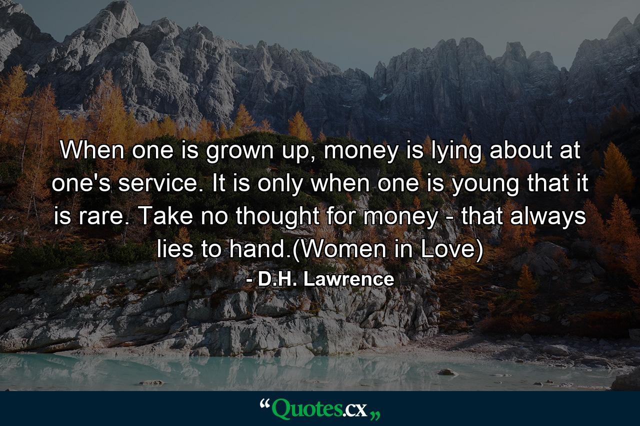 When one is grown up, money is lying about at one's service. It is only when one is young that it is rare. Take no thought for money - that always lies to hand.(Women in Love) - Quote by D.H. Lawrence