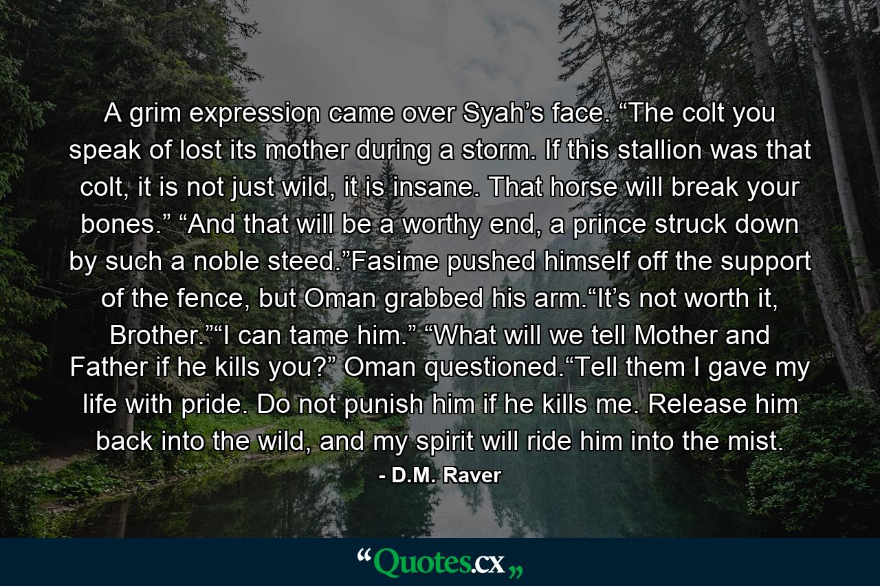 A grim expression came over Syah’s face. “The colt you speak of lost its mother during a storm. If this stallion was that colt, it is not just wild, it is insane. That horse will break your bones.” “And that will be a worthy end, a prince struck down by such a noble steed.”Fasime pushed himself off the support of the fence, but Oman grabbed his arm.“It’s not worth it, Brother.”“I can tame him.” “What will we tell Mother and Father if he kills you?” Oman questioned.“Tell them I gave my life with pride. Do not punish him if he kills me. Release him back into the wild, and my spirit will ride him into the mist. - Quote by D.M. Raver