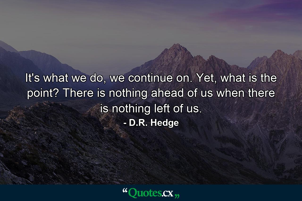 It's what we do, we continue on. Yet, what is the point? There is nothing ahead of us when there is nothing left of us. - Quote by D.R. Hedge