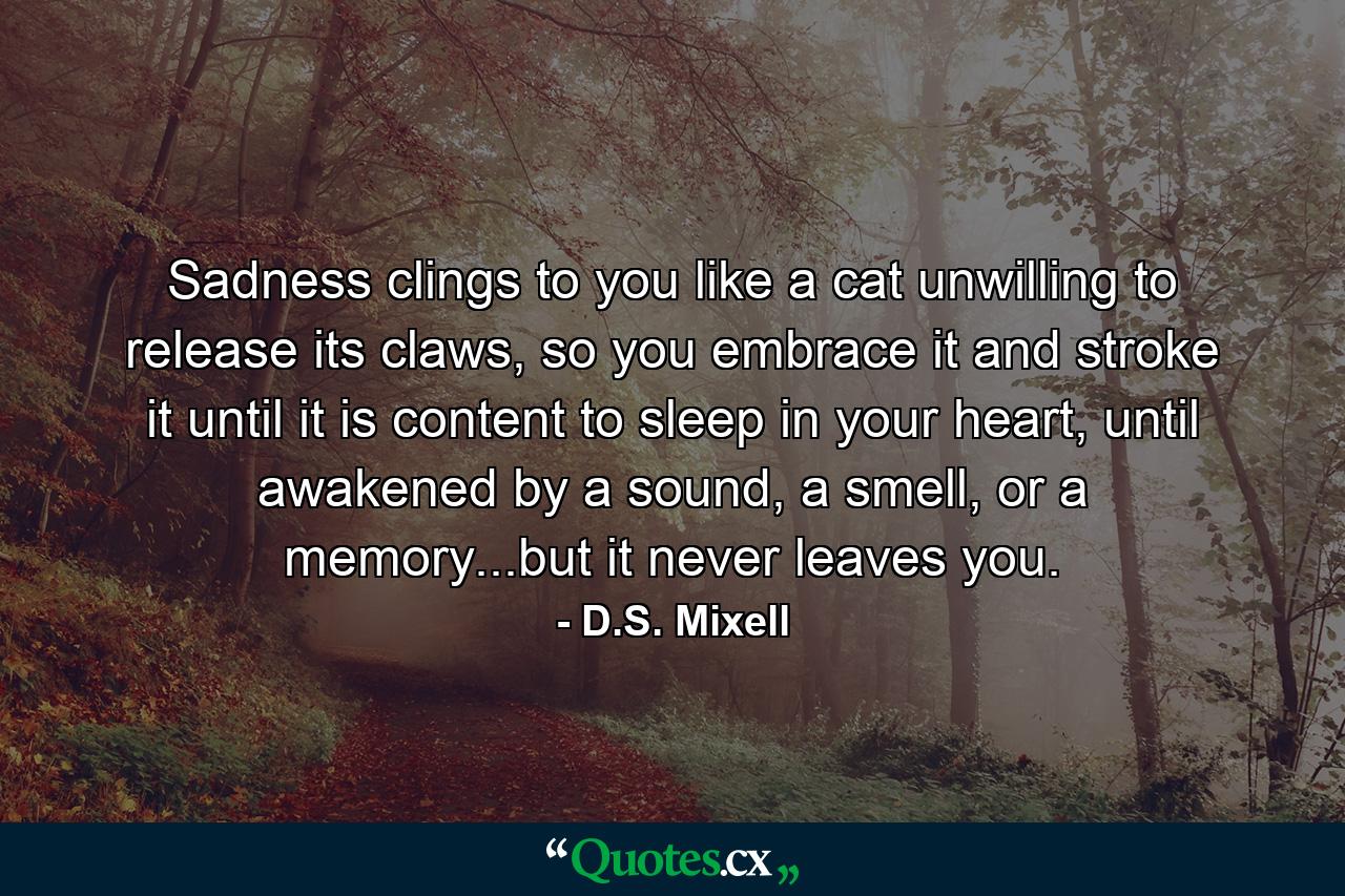 Sadness clings to you like a cat unwilling to release its claws, so you embrace it and stroke it until it is content to sleep in your heart, until awakened by a sound, a smell, or a memory...but it never leaves you. - Quote by D.S. Mixell