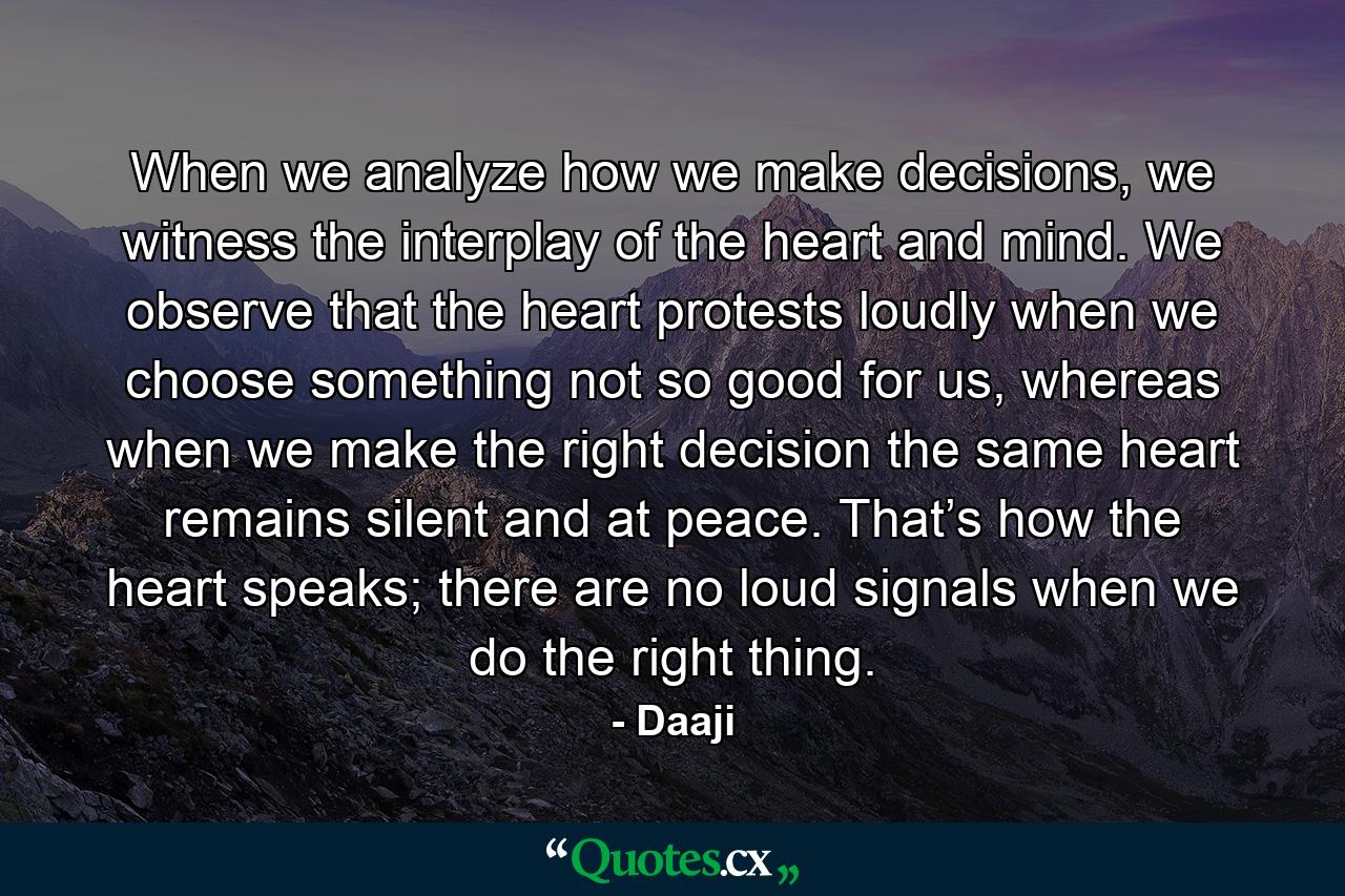 When we analyze how we make decisions, we witness the interplay of the heart and mind. We observe that the heart protests loudly when we choose something not so good for us, whereas when we make the right decision the same heart remains silent and at peace. That’s how the heart speaks; there are no loud signals when we do the right thing. - Quote by Daaji