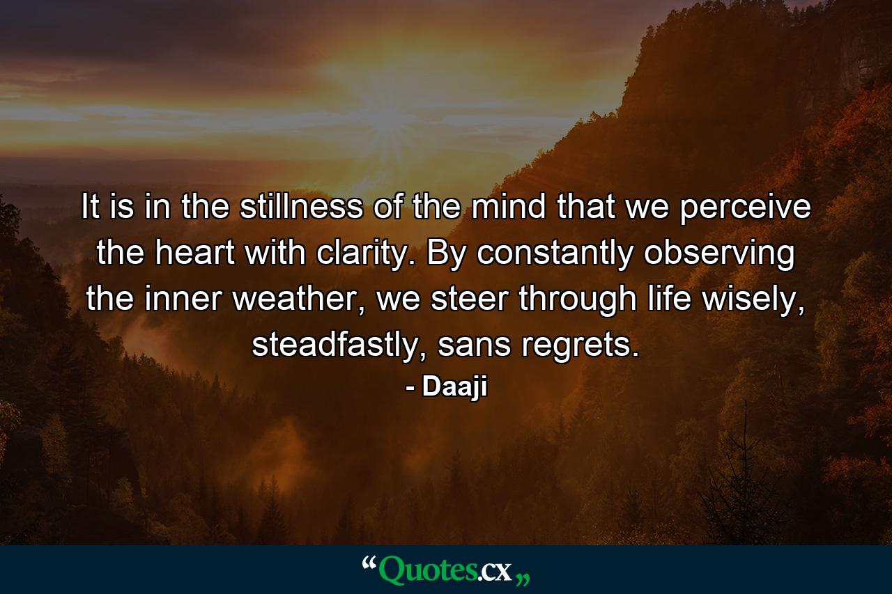 It is in the stillness of the mind that we perceive the heart with clarity. By constantly observing the inner weather, we steer through life wisely, steadfastly, sans regrets. - Quote by Daaji