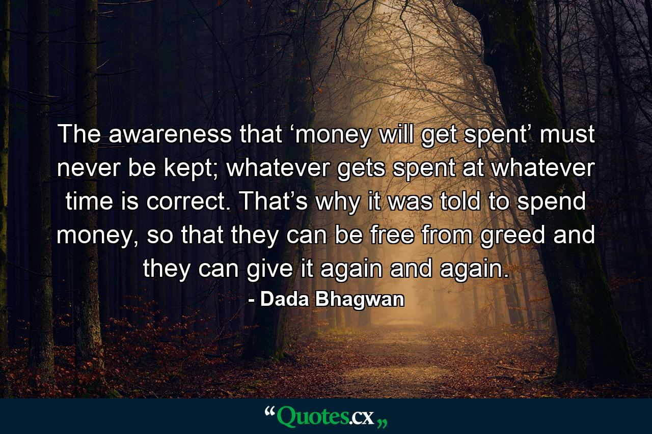 The awareness that ‘money will get spent’ must never be kept; whatever gets spent at whatever time is correct. That’s why it was told to spend money, so that they can be free from greed and they can give it again and again. - Quote by Dada Bhagwan