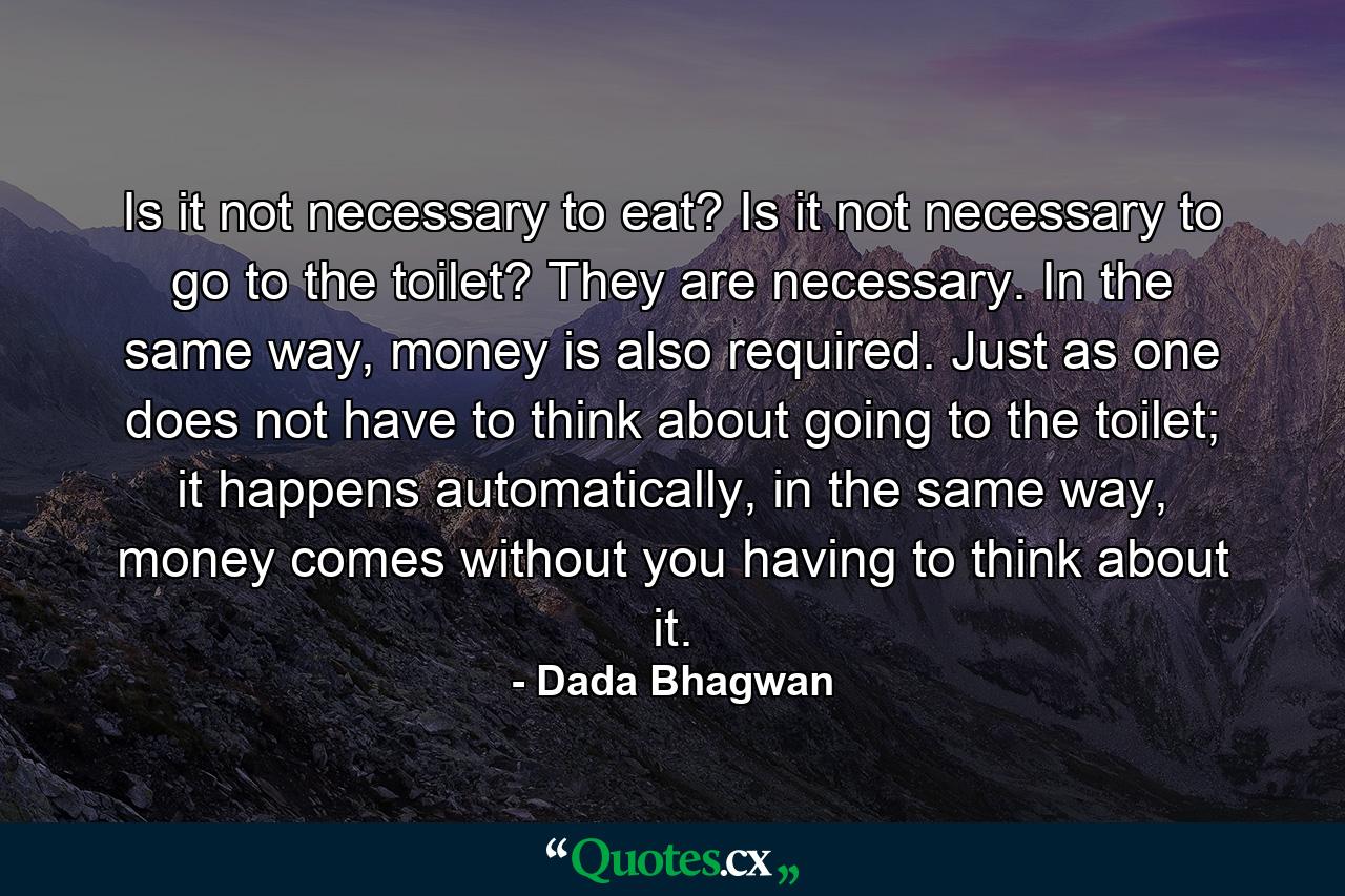 Is it not necessary to eat? Is it not necessary to go to the toilet? They are necessary. In the same way, money is also required. Just as one does not have to think about going to the toilet; it happens automatically, in the same way, money comes without you having to think about it. - Quote by Dada Bhagwan