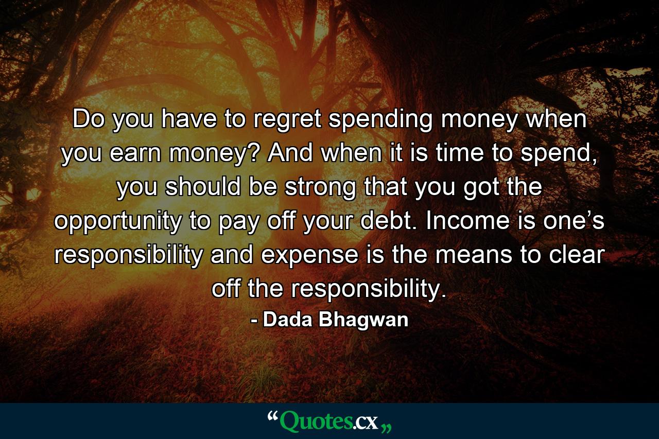 Do you have to regret spending money when you earn money? And when it is time to spend, you should be strong that you got the opportunity to pay off your debt. Income is one’s responsibility and expense is the means to clear off the responsibility. - Quote by Dada Bhagwan