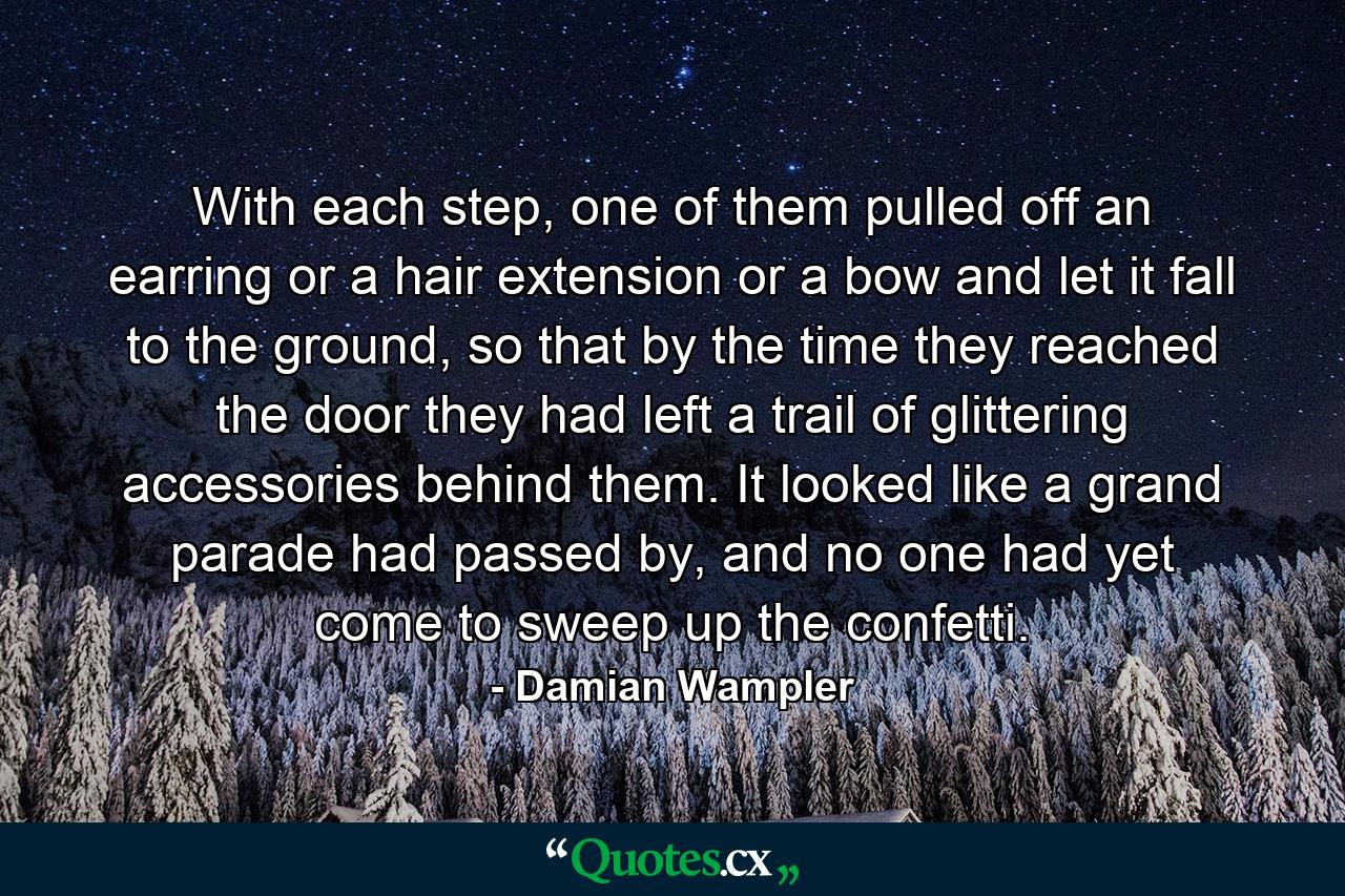 With each step, one of them pulled off an earring or a hair extension or a bow and let it fall to the ground, so that by the time they reached the door they had left a trail of glittering accessories behind them. It looked like a grand parade had passed by, and no one had yet come to sweep up the confetti. - Quote by Damian Wampler