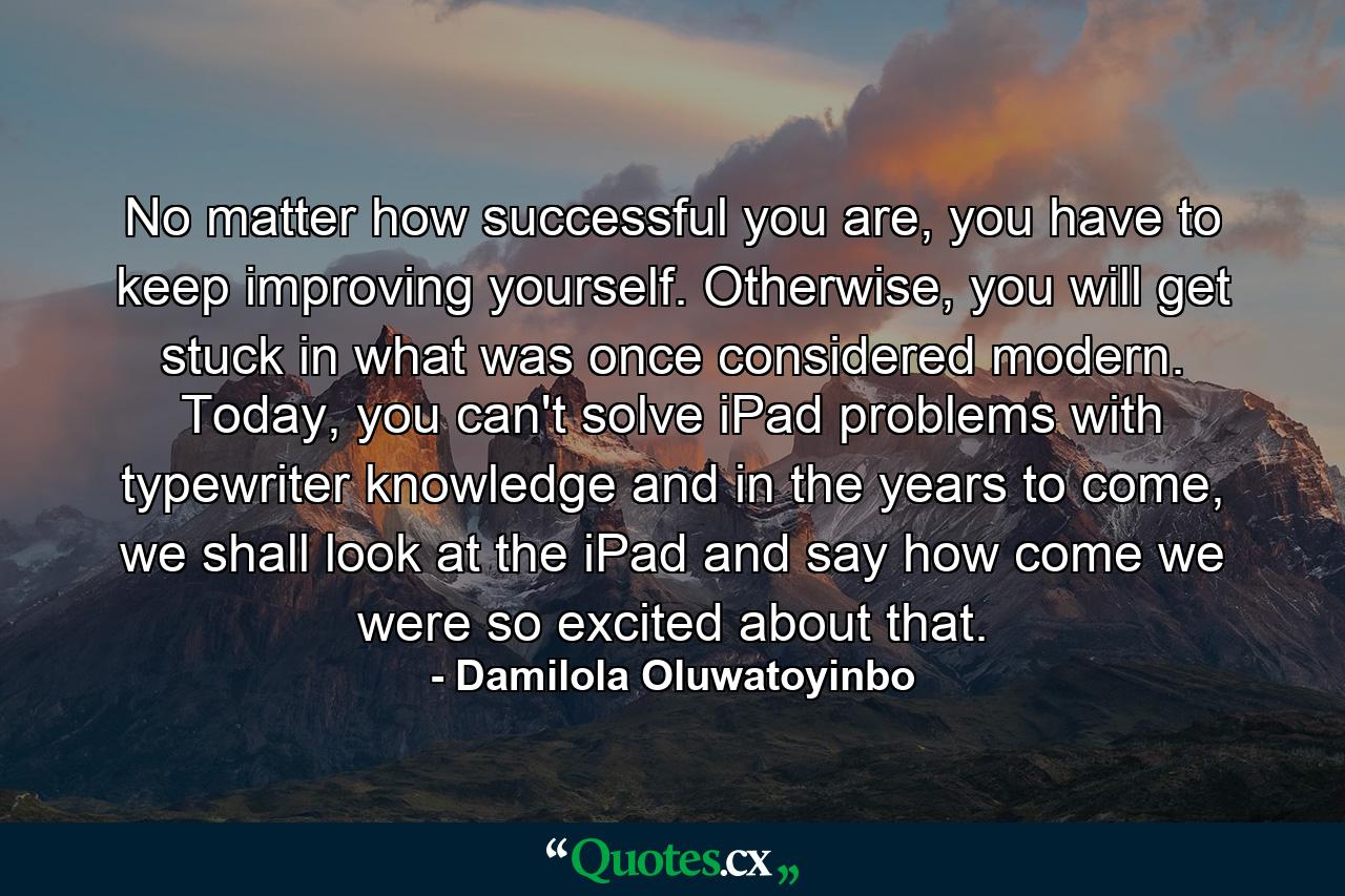 No matter how successful you are, you have to keep improving yourself. Otherwise, you will get stuck in what was once considered modern. Today, you can't solve iPad problems with typewriter knowledge and in the years to come, we shall look at the iPad and say how come we were so excited about that. - Quote by Damilola Oluwatoyinbo