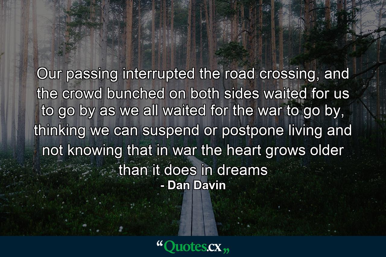 Our passing interrupted the road crossing, and the crowd bunched on both sides waited for us to go by as we all waited for the war to go by, thinking we can suspend or postpone living and not knowing that in war the heart grows older than it does in dreams - Quote by Dan Davin