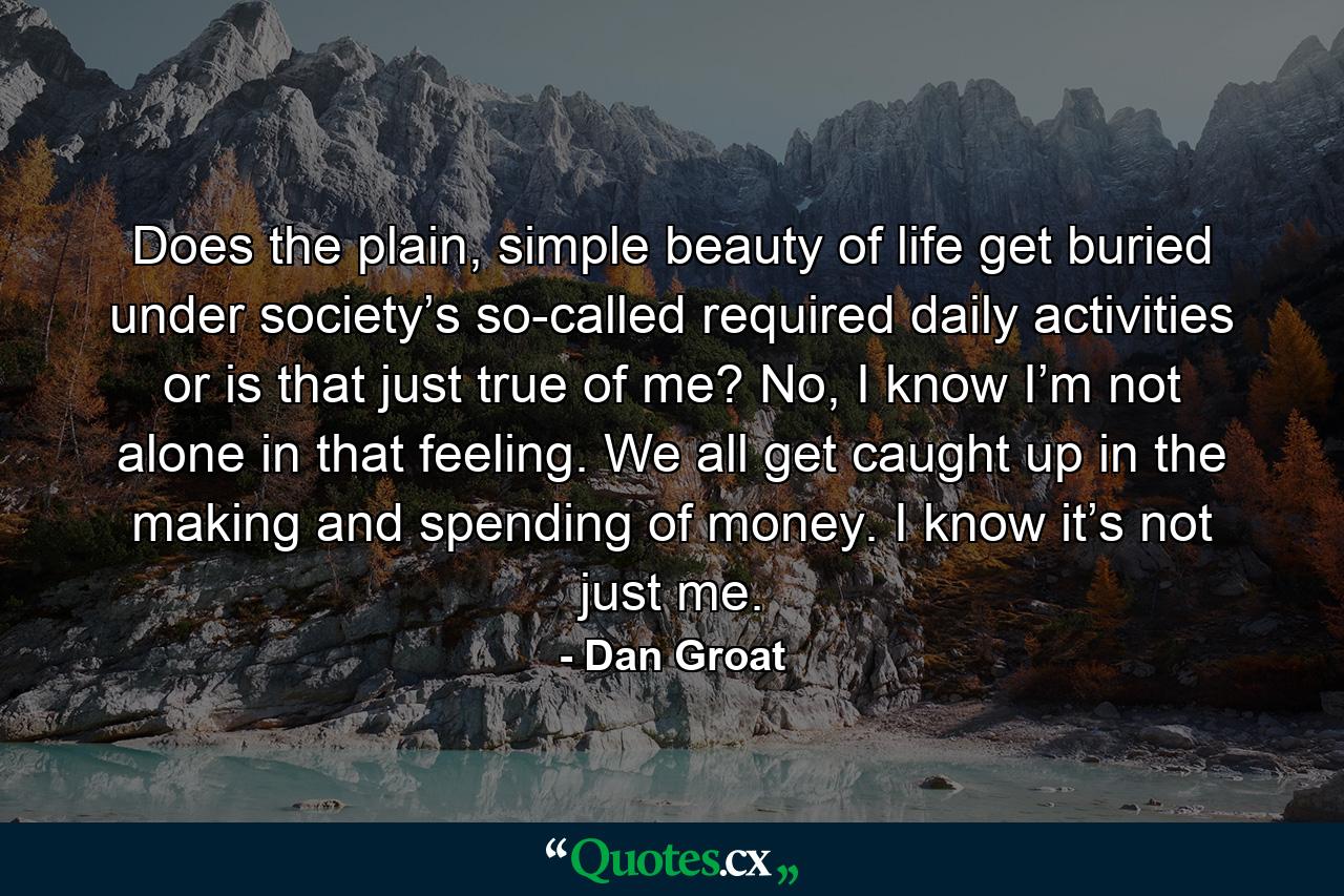 Does the plain, simple beauty of life get buried under society’s so-called required daily activities or is that just true of me? No, I know I’m not alone in that feeling. We all get caught up in the making and spending of money. I know it’s not just me. - Quote by Dan Groat