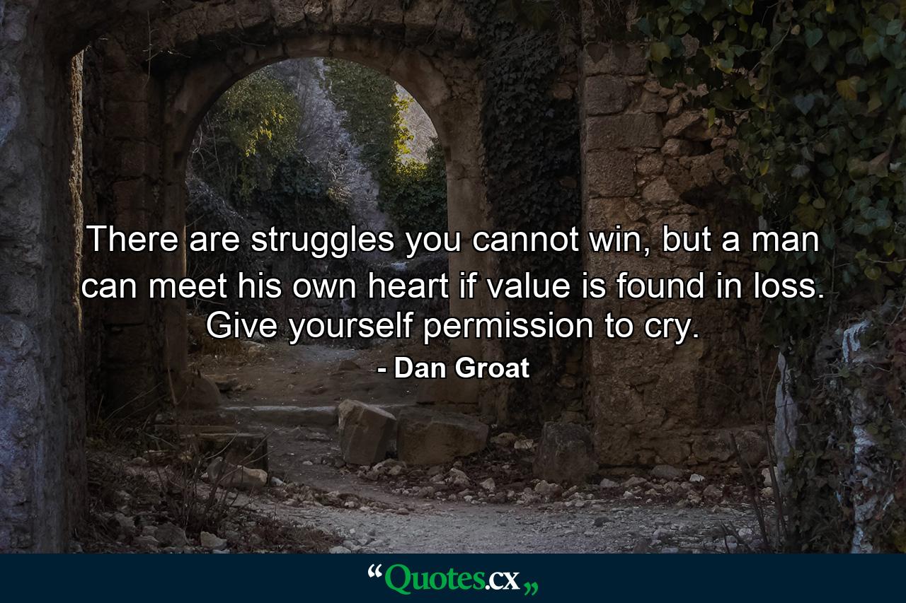 There are struggles you cannot win, but a man can meet his own heart if value is found in loss. Give yourself permission to cry. - Quote by Dan Groat