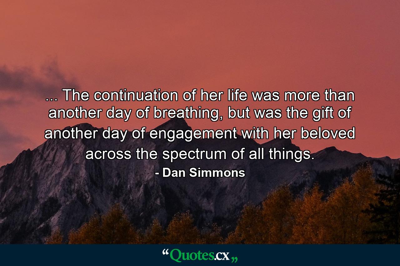 ... The continuation of her life was more than another day of breathing, but was the gift of another day of engagement with her beloved across the spectrum of all things. - Quote by Dan Simmons